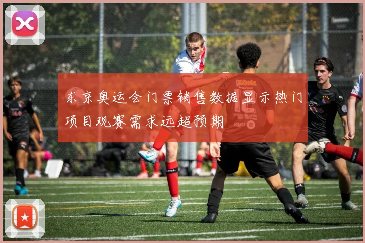 东京奥运会门票销售数据显示热门项目观赛需求远超预期