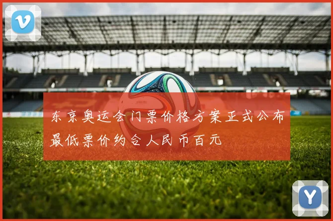 东京奥运会门票价格方案正式公布最低票价约合人民币百元