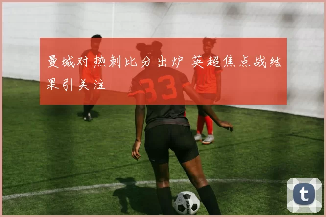 曼城对热刺比分出炉 英超焦点战结果引关注