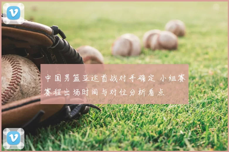 中国男篮亚运首战对手确定 小组赛赛程出场时间与对位分析看点