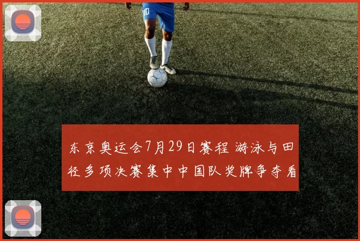 东京奥运会7月29日赛程 游泳与田径多项决赛集中中国队奖牌争夺看点
