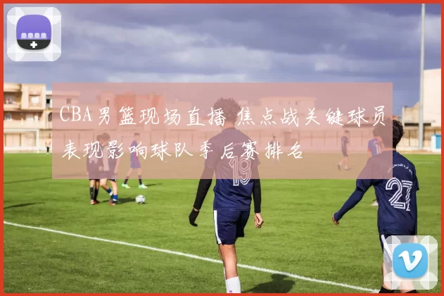 CBA男篮现场直播 焦点战关键球员表现影响球队季后赛排名