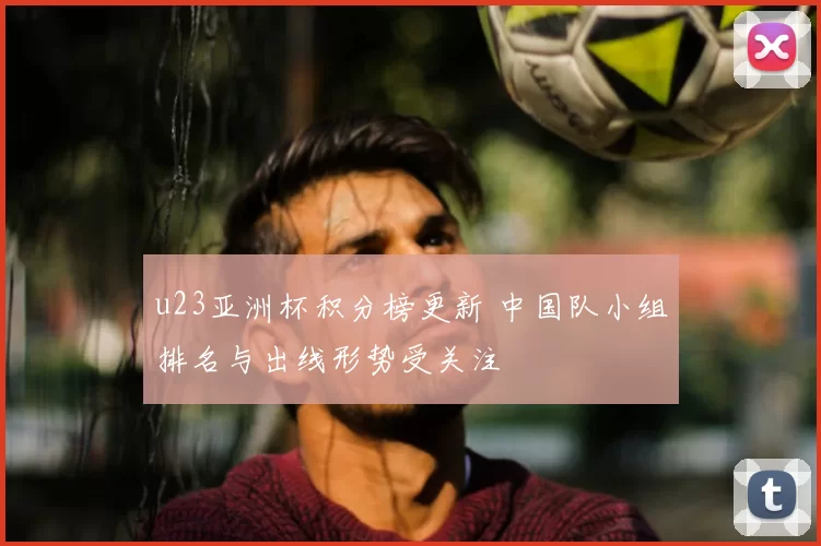 u23亚洲杯积分榜更新 中国队小组排名与出线形势受关注