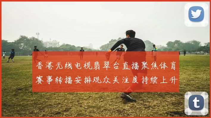 香港无线电视翡翠台直播聚焦体育赛事转播安排观众关注度持续上升