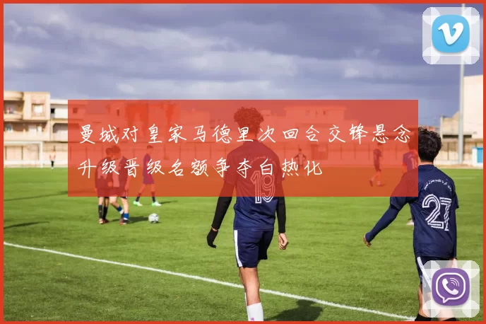 曼城对皇家马德里次回合交锋悬念升级晋级名额争夺白热化
