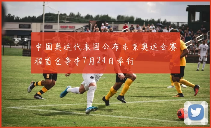 中国奥运代表团公布东京奥运会赛程首金争夺7月24日举行