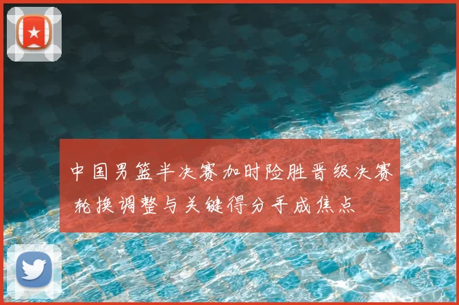 中国男篮半决赛加时险胜晋级决赛 轮换调整与关键得分手成焦点