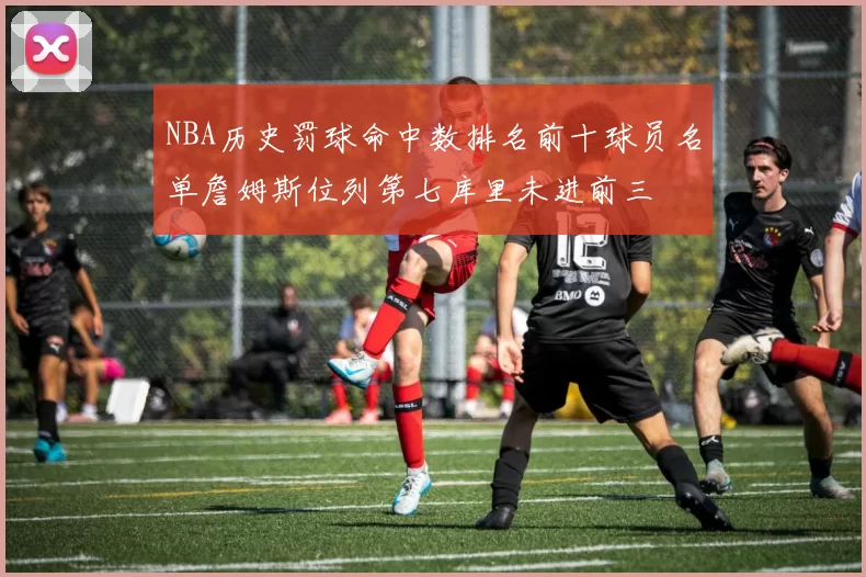 NBA历史罚球命中数排名前十球员名单詹姆斯位列第七库里未进前三