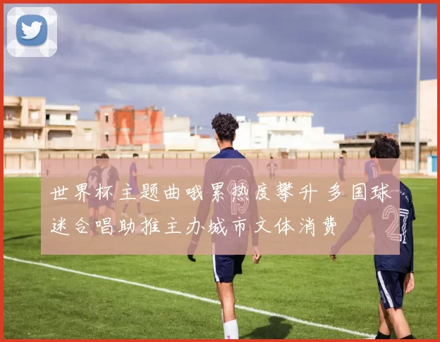 世界杯主题曲哦累热度攀升 多国球迷合唱助推主办城市文体消费