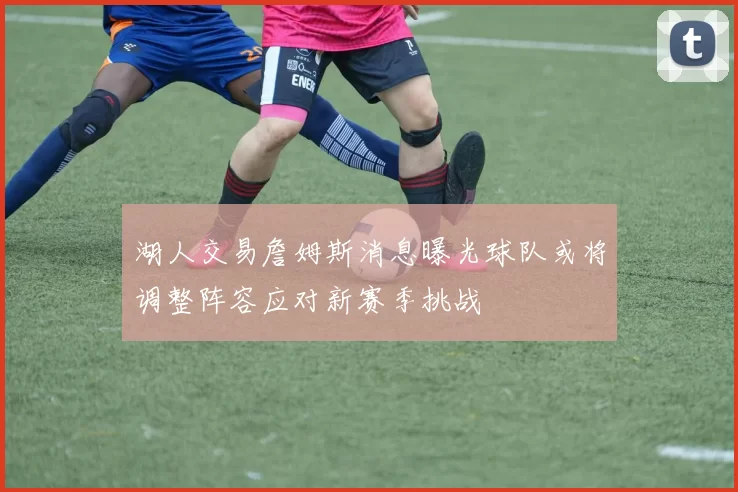 湖人交易詹姆斯消息曝光球队或将调整阵容应对新赛季挑战