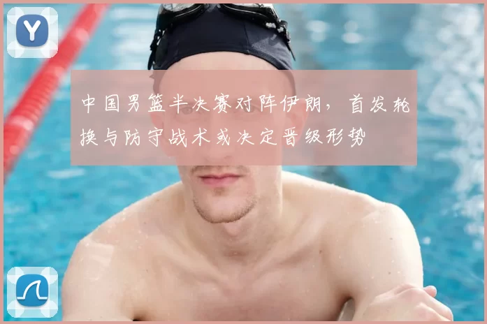 中国男篮半决赛对阵伊朗,首发轮换与防守战术或决定晋级形势
