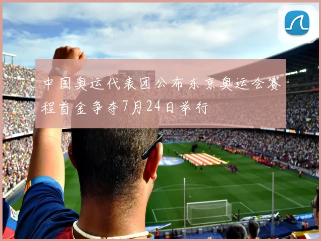 中国奥运代表团公布东京奥运会赛程首金争夺7月24日举行