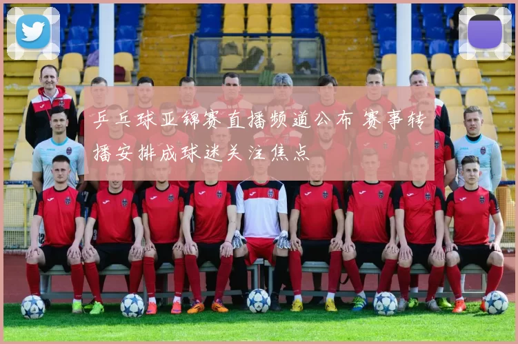 乒乓球亚锦赛直播频道公布 赛事转播安排成球迷关注焦点