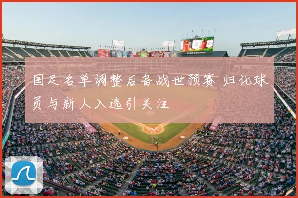 国足名单调整后备战世预赛 归化球员与新人入选引关注