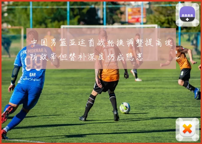 中国男篮亚运首战轮换调整提高攻防效率但替补深度仍成隐患