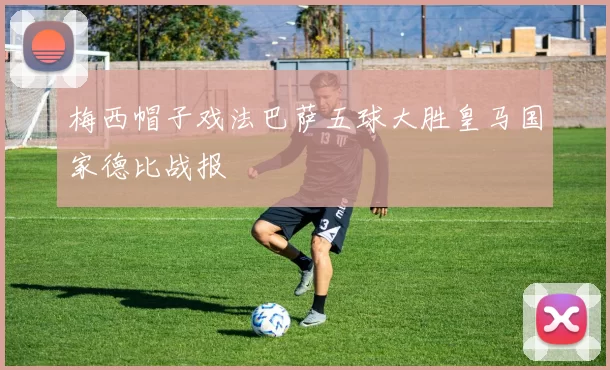 梅西帽子戏法巴萨五球大胜皇马国家德比战报