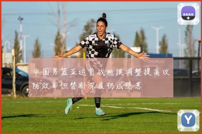 中国男篮亚运首战轮换调整提高攻防效率但替补深度仍成隐患