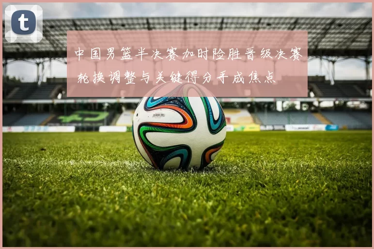 中国男篮半决赛加时险胜晋级决赛 轮换调整与关键得分手成焦点