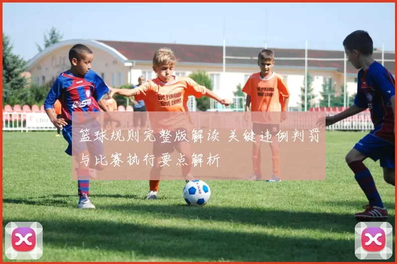 篮球规则完整版解读 关键违例判罚与比赛执行要点解析