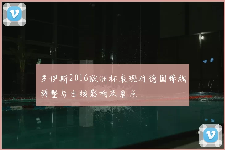 罗伊斯2016欧洲杯表现对德国锋线调整与出线影响及看点