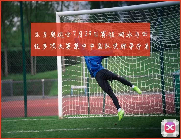 东京奥运会7月29日赛程 游泳与田径多项决赛集中中国队奖牌争夺看点