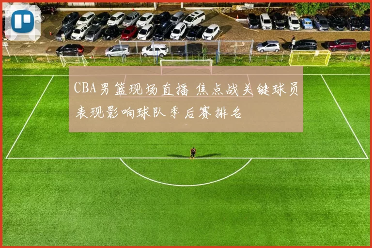 CBA男篮现场直播 焦点战关键球员表现影响球队季后赛排名
