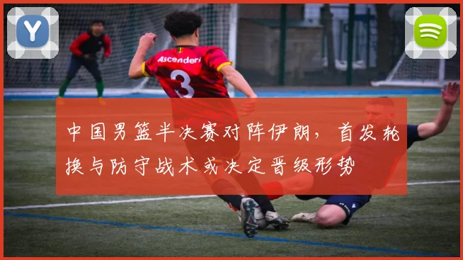 中国男篮半决赛对阵伊朗,首发轮换与防守战术或决定晋级形势