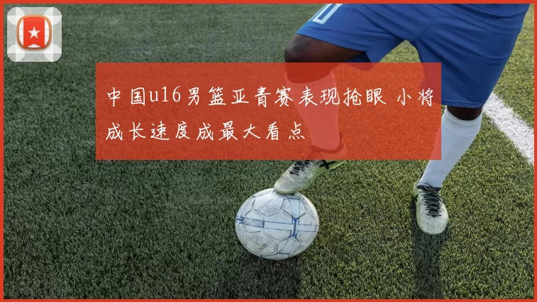 中国u16男篮亚青赛表现抢眼 小将成长速度成最大看点