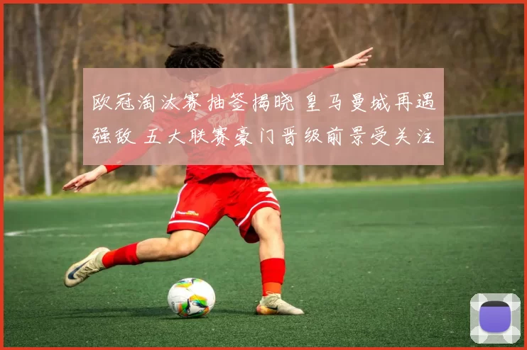 欧冠淘汰赛抽签揭晓 皇马曼城再遇强敌 五大联赛豪门晋级前景受关注