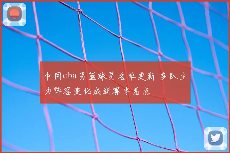 中国cba男篮球员名单更新 多队主力阵容变化成新赛季看点