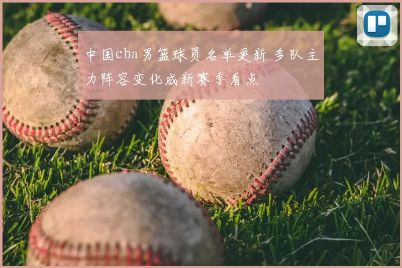 中国cba男篮球员名单更新 多队主力阵容变化成新赛季看点