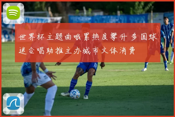 世界杯主题曲哦累热度攀升 多国球迷合唱助推主办城市文体消费
