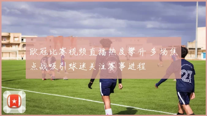 欧冠比赛视频直播热度攀升 多场焦点战吸引球迷关注赛事进程